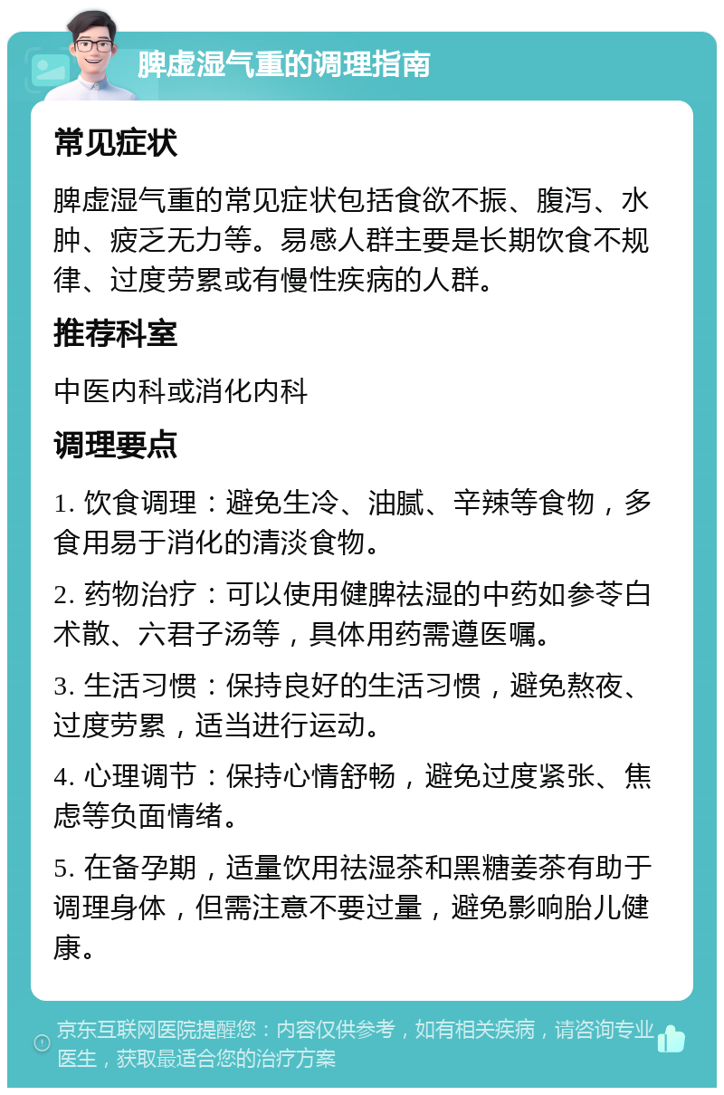 脾虚湿气重的调理指南 常见症状 脾虚湿气重的常见症状包括食欲不振、腹泻、水肿、疲乏无力等。易感人群主要是长期饮食不规律、过度劳累或有慢性疾病的人群。 推荐科室 中医内科或消化内科 调理要点 1. 饮食调理：避免生冷、油腻、辛辣等食物，多食用易于消化的清淡食物。 2. 药物治疗：可以使用健脾祛湿的中药如参苓白术散、六君子汤等，具体用药需遵医嘱。 3. 生活习惯：保持良好的生活习惯，避免熬夜、过度劳累，适当进行运动。 4. 心理调节：保持心情舒畅，避免过度紧张、焦虑等负面情绪。 5. 在备孕期，适量饮用祛湿茶和黑糖姜茶有助于调理身体，但需注意不要过量，避免影响胎儿健康。