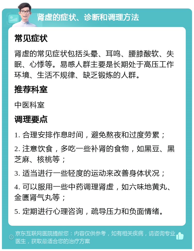 肾虚的症状、诊断和调理方法 常见症状 肾虚的常见症状包括头晕、耳鸣、腰膝酸软、失眠、心悸等。易感人群主要是长期处于高压工作环境、生活不规律、缺乏锻炼的人群。 推荐科室 中医科室 调理要点 1. 合理安排作息时间，避免熬夜和过度劳累； 2. 注意饮食，多吃一些补肾的食物，如黑豆、黑芝麻、核桃等； 3. 适当进行一些轻度的运动来改善身体状况； 4. 可以服用一些中药调理肾虚，如六味地黄丸、金匮肾气丸等； 5. 定期进行心理咨询，疏导压力和负面情绪。