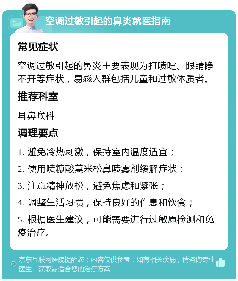 空调过敏引起的鼻炎就医指南 常见症状 空调过敏引起的鼻炎主要表现为打喷嚏、眼睛睁不开等症状，易感人群包括儿童和过敏体质者。 推荐科室 耳鼻喉科 调理要点 1. 避免冷热刺激，保持室内温度适宜； 2. 使用喷糠酸莫米松鼻喷雾剂缓解症状； 3. 注意精神放松，避免焦虑和紧张； 4. 调整生活习惯，保持良好的作息和饮食； 5. 根据医生建议，可能需要进行过敏原检测和免疫治疗。