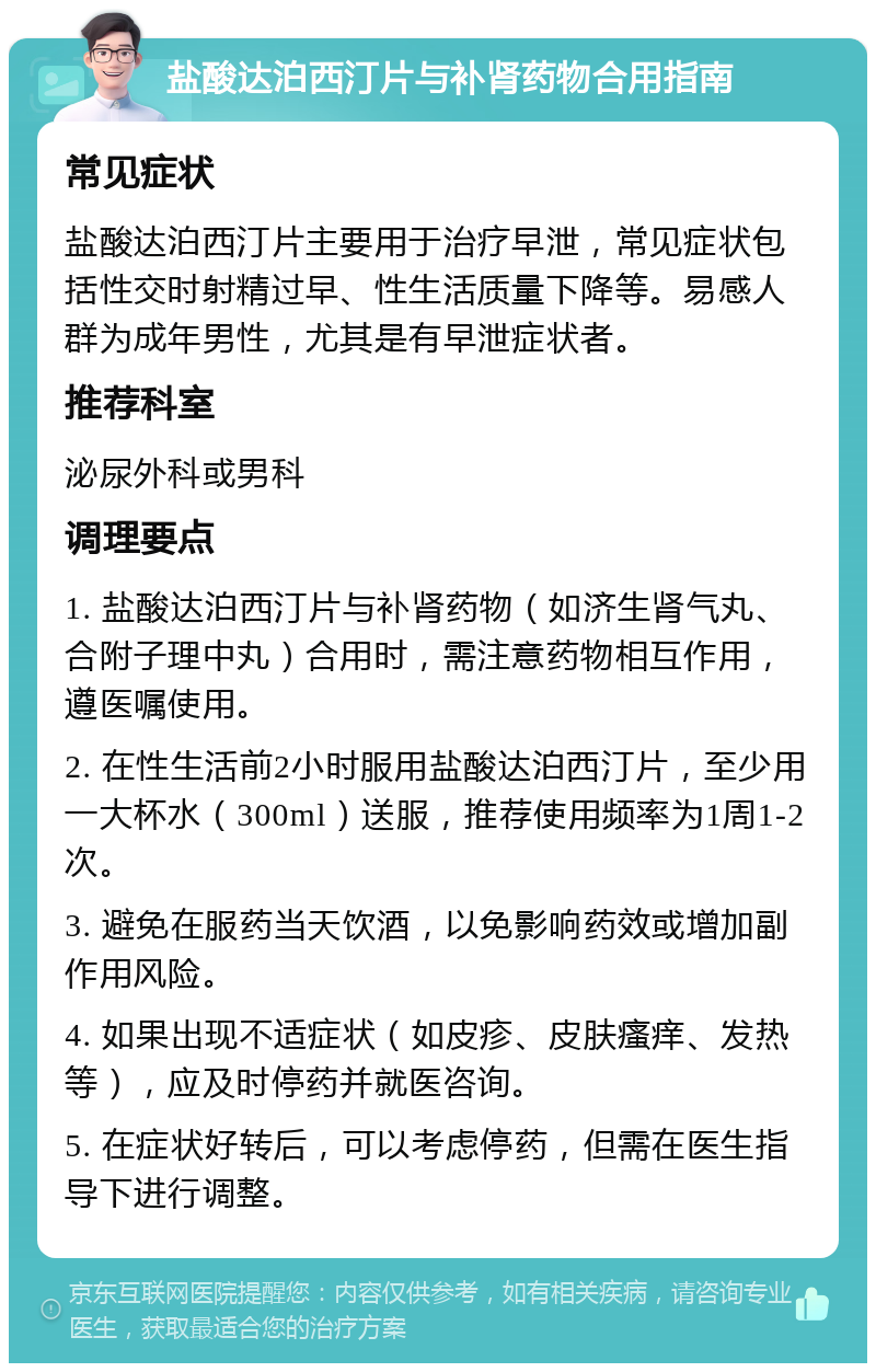 盐酸达泊西汀片与补肾药物合用指南 常见症状 盐酸达泊西汀片主要用于治疗早泄，常见症状包括性交时射精过早、性生活质量下降等。易感人群为成年男性，尤其是有早泄症状者。 推荐科室 泌尿外科或男科 调理要点 1. 盐酸达泊西汀片与补肾药物（如济生肾气丸、合附子理中丸）合用时，需注意药物相互作用，遵医嘱使用。 2. 在性生活前2小时服用盐酸达泊西汀片，至少用一大杯水（300ml）送服，推荐使用频率为1周1-2次。 3. 避免在服药当天饮酒，以免影响药效或增加副作用风险。 4. 如果出现不适症状（如皮疹、皮肤瘙痒、发热等），应及时停药并就医咨询。 5. 在症状好转后，可以考虑停药，但需在医生指导下进行调整。