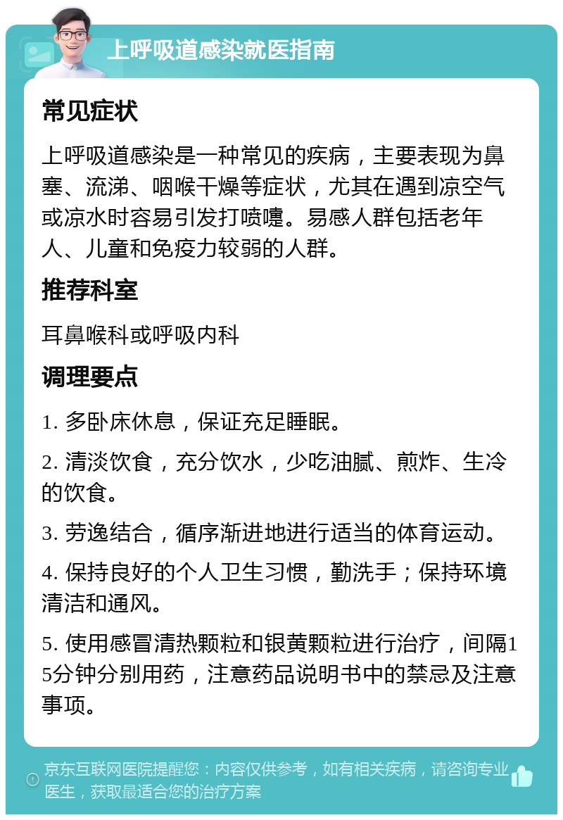 上呼吸道感染就医指南 常见症状 上呼吸道感染是一种常见的疾病，主要表现为鼻塞、流涕、咽喉干燥等症状，尤其在遇到凉空气或凉水时容易引发打喷嚏。易感人群包括老年人、儿童和免疫力较弱的人群。 推荐科室 耳鼻喉科或呼吸内科 调理要点 1. 多卧床休息，保证充足睡眠。 2. 清淡饮食，充分饮水，少吃油腻、煎炸、生冷的饮食。 3. 劳逸结合，循序渐进地进行适当的体育运动。 4. 保持良好的个人卫生习惯，勤洗手；保持环境清洁和通风。 5. 使用感冒清热颗粒和银黄颗粒进行治疗，间隔15分钟分别用药，注意药品说明书中的禁忌及注意事项。