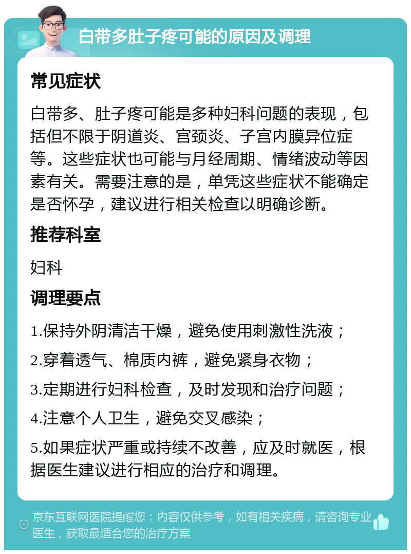 白带多肚子疼可能的原因及调理 常见症状 白带多、肚子疼可能是多种妇科问题的表现，包括但不限于阴道炎、宫颈炎、子宫内膜异位症等。这些症状也可能与月经周期、情绪波动等因素有关。需要注意的是，单凭这些症状不能确定是否怀孕，建议进行相关检查以明确诊断。 推荐科室 妇科 调理要点 1.保持外阴清洁干燥，避免使用刺激性洗液； 2.穿着透气、棉质内裤，避免紧身衣物； 3.定期进行妇科检查，及时发现和治疗问题； 4.注意个人卫生，避免交叉感染； 5.如果症状严重或持续不改善，应及时就医，根据医生建议进行相应的治疗和调理。