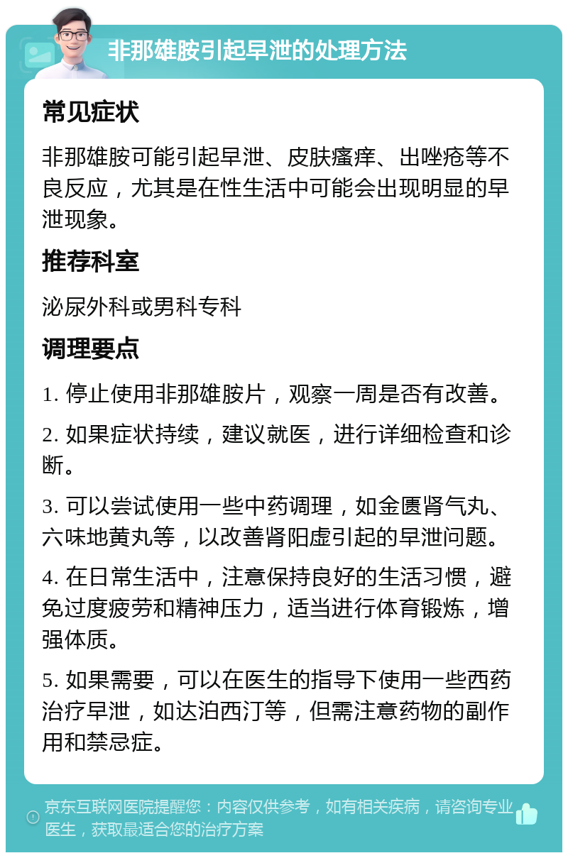 非那雄胺引起早泄的处理方法 常见症状 非那雄胺可能引起早泄、皮肤瘙痒、出唑疮等不良反应，尤其是在性生活中可能会出现明显的早泄现象。 推荐科室 泌尿外科或男科专科 调理要点 1. 停止使用非那雄胺片，观察一周是否有改善。 2. 如果症状持续，建议就医，进行详细检查和诊断。 3. 可以尝试使用一些中药调理，如金匮肾气丸、六味地黄丸等，以改善肾阳虚引起的早泄问题。 4. 在日常生活中，注意保持良好的生活习惯，避免过度疲劳和精神压力，适当进行体育锻炼，增强体质。 5. 如果需要，可以在医生的指导下使用一些西药治疗早泄，如达泊西汀等，但需注意药物的副作用和禁忌症。