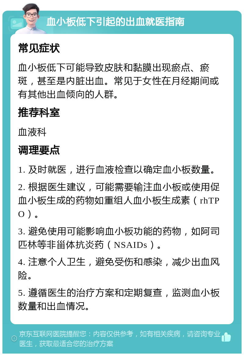 血小板低下引起的出血就医指南 常见症状 血小板低下可能导致皮肤和黏膜出现瘀点、瘀斑，甚至是内脏出血。常见于女性在月经期间或有其他出血倾向的人群。 推荐科室 血液科 调理要点 1. 及时就医，进行血液检查以确定血小板数量。 2. 根据医生建议，可能需要输注血小板或使用促血小板生成的药物如重组人血小板生成素（rhTPO）。 3. 避免使用可能影响血小板功能的药物，如阿司匹林等非甾体抗炎药（NSAIDs）。 4. 注意个人卫生，避免受伤和感染，减少出血风险。 5. 遵循医生的治疗方案和定期复查，监测血小板数量和出血情况。