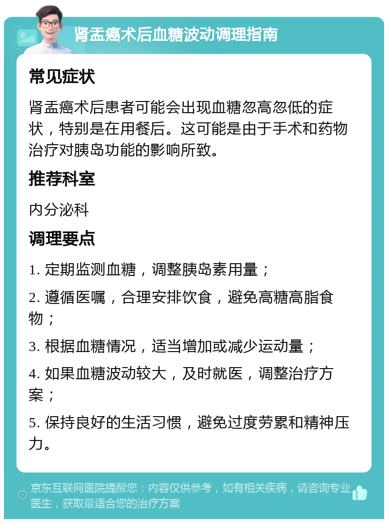 肾盂癌术后血糖波动调理指南 常见症状 肾盂癌术后患者可能会出现血糖忽高忽低的症状，特别是在用餐后。这可能是由于手术和药物治疗对胰岛功能的影响所致。 推荐科室 内分泌科 调理要点 1. 定期监测血糖，调整胰岛素用量； 2. 遵循医嘱，合理安排饮食，避免高糖高脂食物； 3. 根据血糖情况，适当增加或减少运动量； 4. 如果血糖波动较大，及时就医，调整治疗方案； 5. 保持良好的生活习惯，避免过度劳累和精神压力。