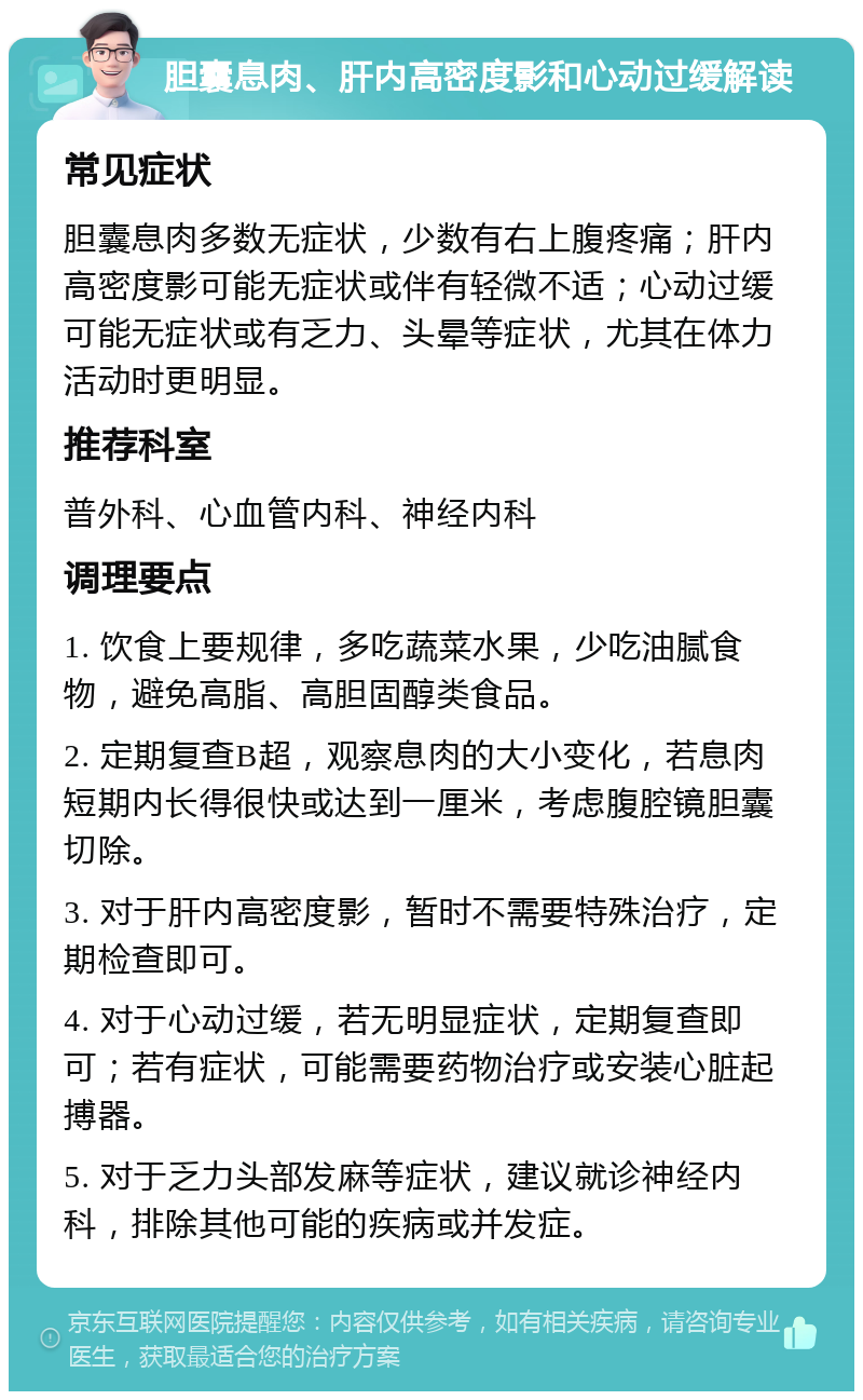 胆囊息肉、肝内高密度影和心动过缓解读 常见症状 胆囊息肉多数无症状，少数有右上腹疼痛；肝内高密度影可能无症状或伴有轻微不适；心动过缓可能无症状或有乏力、头晕等症状，尤其在体力活动时更明显。 推荐科室 普外科、心血管内科、神经内科 调理要点 1. 饮食上要规律，多吃蔬菜水果，少吃油腻食物，避免高脂、高胆固醇类食品。 2. 定期复查B超，观察息肉的大小变化，若息肉短期内长得很快或达到一厘米，考虑腹腔镜胆囊切除。 3. 对于肝内高密度影，暂时不需要特殊治疗，定期检查即可。 4. 对于心动过缓，若无明显症状，定期复查即可；若有症状，可能需要药物治疗或安装心脏起搏器。 5. 对于乏力头部发麻等症状，建议就诊神经内科，排除其他可能的疾病或并发症。