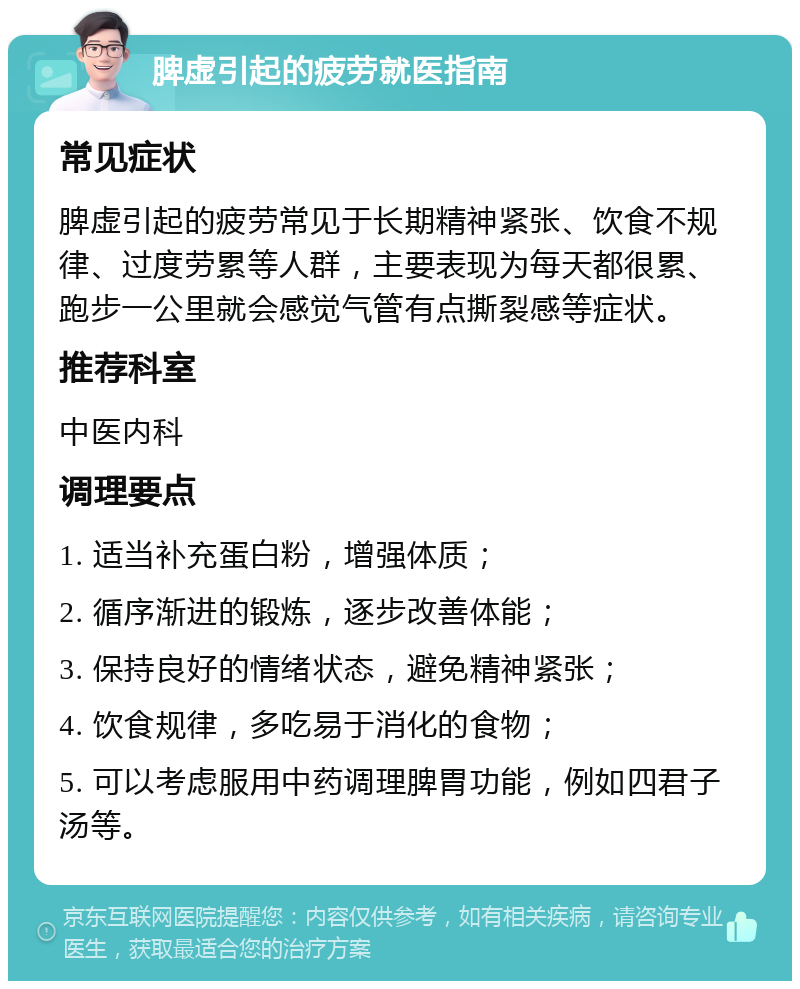 脾虚引起的疲劳就医指南 常见症状 脾虚引起的疲劳常见于长期精神紧张、饮食不规律、过度劳累等人群，主要表现为每天都很累、跑步一公里就会感觉气管有点撕裂感等症状。 推荐科室 中医内科 调理要点 1. 适当补充蛋白粉，增强体质； 2. 循序渐进的锻炼，逐步改善体能； 3. 保持良好的情绪状态，避免精神紧张； 4. 饮食规律，多吃易于消化的食物； 5. 可以考虑服用中药调理脾胃功能，例如四君子汤等。