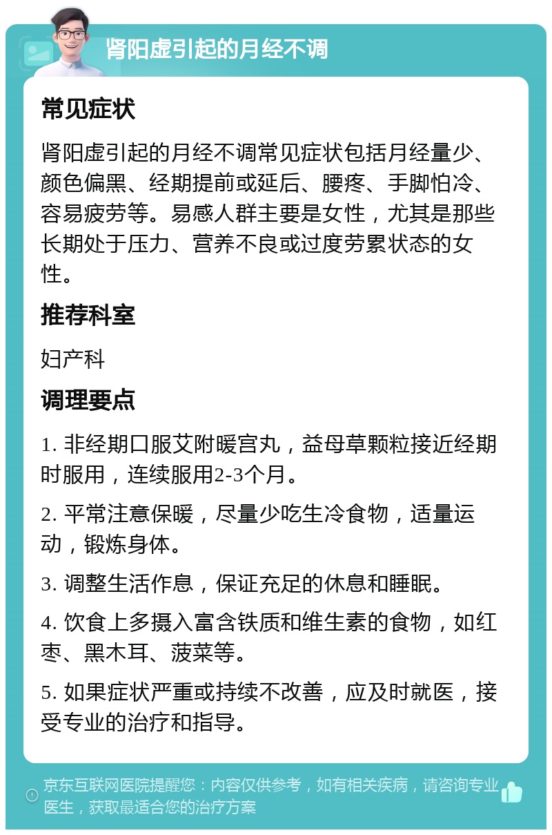 肾阳虚引起的月经不调 常见症状 肾阳虚引起的月经不调常见症状包括月经量少、颜色偏黑、经期提前或延后、腰疼、手脚怕冷、容易疲劳等。易感人群主要是女性，尤其是那些长期处于压力、营养不良或过度劳累状态的女性。 推荐科室 妇产科 调理要点 1. 非经期口服艾附暖宫丸，益母草颗粒接近经期时服用，连续服用2-3个月。 2. 平常注意保暖，尽量少吃生冷食物，适量运动，锻炼身体。 3. 调整生活作息，保证充足的休息和睡眠。 4. 饮食上多摄入富含铁质和维生素的食物，如红枣、黑木耳、菠菜等。 5. 如果症状严重或持续不改善，应及时就医，接受专业的治疗和指导。