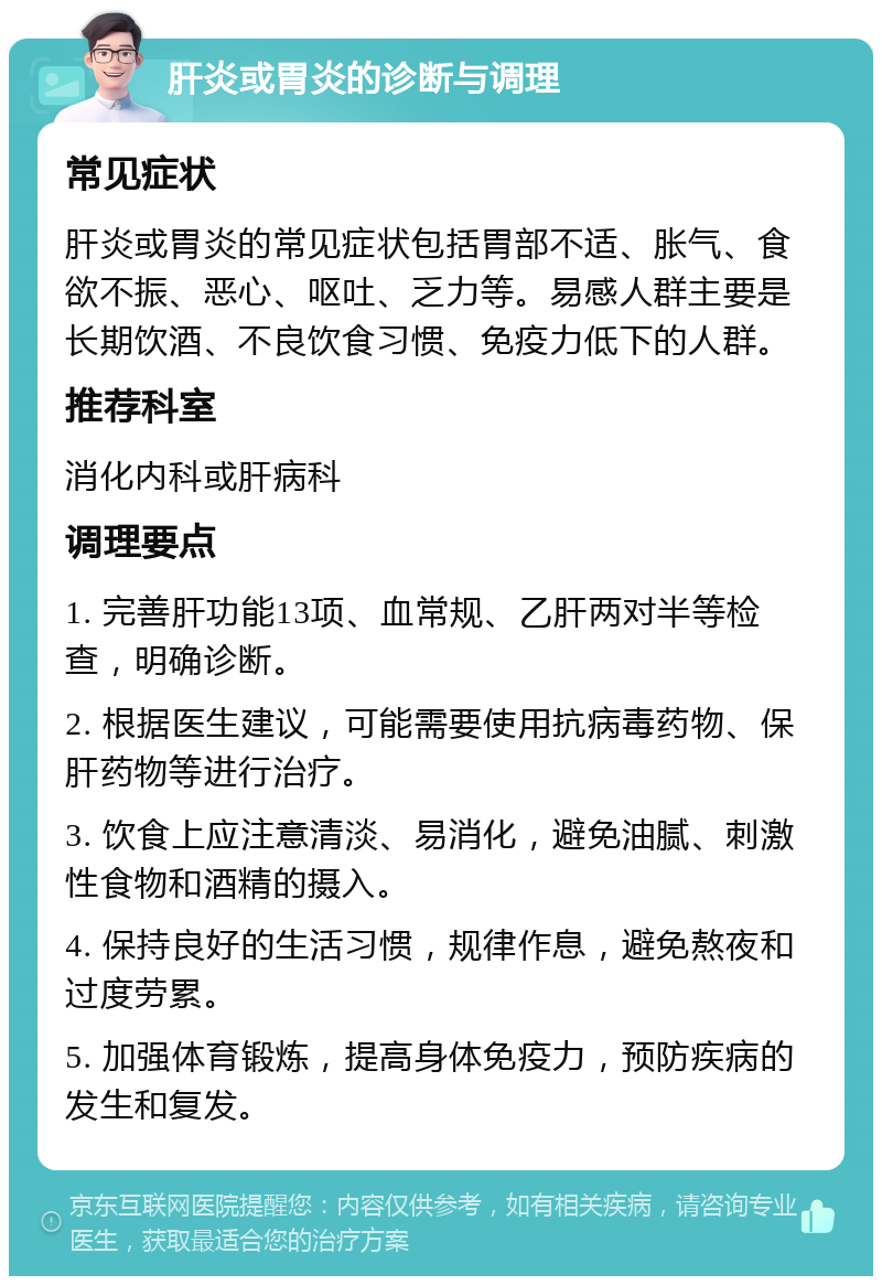 肝炎或胃炎的诊断与调理 常见症状 肝炎或胃炎的常见症状包括胃部不适、胀气、食欲不振、恶心、呕吐、乏力等。易感人群主要是长期饮酒、不良饮食习惯、免疫力低下的人群。 推荐科室 消化内科或肝病科 调理要点 1. 完善肝功能13项、血常规、乙肝两对半等检查，明确诊断。 2. 根据医生建议，可能需要使用抗病毒药物、保肝药物等进行治疗。 3. 饮食上应注意清淡、易消化，避免油腻、刺激性食物和酒精的摄入。 4. 保持良好的生活习惯，规律作息，避免熬夜和过度劳累。 5. 加强体育锻炼，提高身体免疫力，预防疾病的发生和复发。