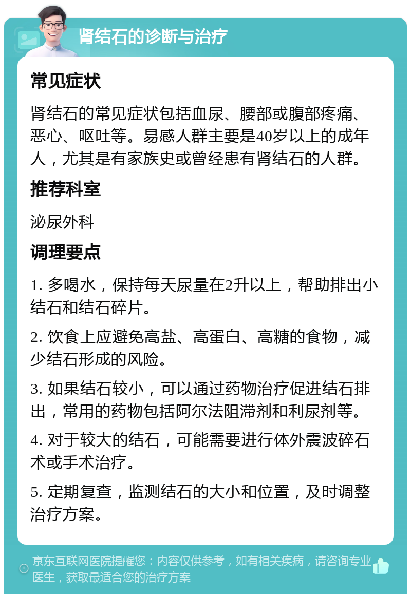 肾结石的诊断与治疗 常见症状 肾结石的常见症状包括血尿、腰部或腹部疼痛、恶心、呕吐等。易感人群主要是40岁以上的成年人，尤其是有家族史或曾经患有肾结石的人群。 推荐科室 泌尿外科 调理要点 1. 多喝水，保持每天尿量在2升以上，帮助排出小结石和结石碎片。 2. 饮食上应避免高盐、高蛋白、高糖的食物，减少结石形成的风险。 3. 如果结石较小，可以通过药物治疗促进结石排出，常用的药物包括阿尔法阻滞剂和利尿剂等。 4. 对于较大的结石，可能需要进行体外震波碎石术或手术治疗。 5. 定期复查，监测结石的大小和位置，及时调整治疗方案。