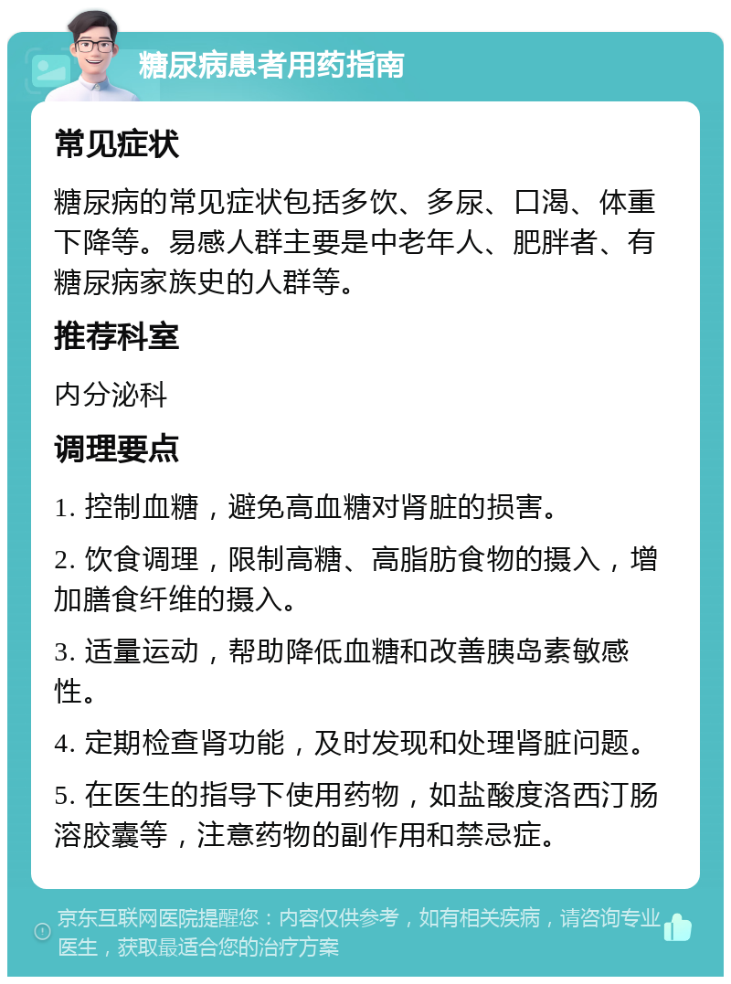 糖尿病患者用药指南 常见症状 糖尿病的常见症状包括多饮、多尿、口渴、体重下降等。易感人群主要是中老年人、肥胖者、有糖尿病家族史的人群等。 推荐科室 内分泌科 调理要点 1. 控制血糖，避免高血糖对肾脏的损害。 2. 饮食调理，限制高糖、高脂肪食物的摄入，增加膳食纤维的摄入。 3. 适量运动，帮助降低血糖和改善胰岛素敏感性。 4. 定期检查肾功能，及时发现和处理肾脏问题。 5. 在医生的指导下使用药物，如盐酸度洛西汀肠溶胶囊等，注意药物的副作用和禁忌症。