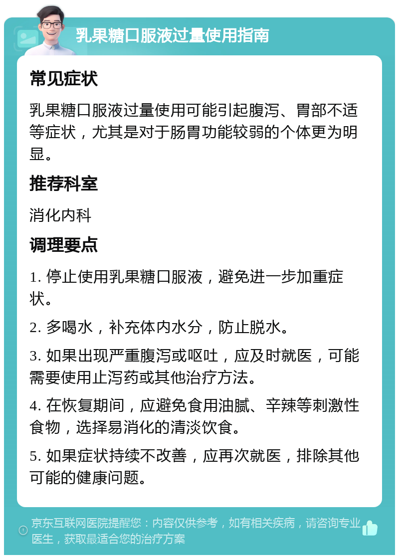 乳果糖口服液过量使用指南 常见症状 乳果糖口服液过量使用可能引起腹泻、胃部不适等症状，尤其是对于肠胃功能较弱的个体更为明显。 推荐科室 消化内科 调理要点 1. 停止使用乳果糖口服液，避免进一步加重症状。 2. 多喝水，补充体内水分，防止脱水。 3. 如果出现严重腹泻或呕吐，应及时就医，可能需要使用止泻药或其他治疗方法。 4. 在恢复期间，应避免食用油腻、辛辣等刺激性食物，选择易消化的清淡饮食。 5. 如果症状持续不改善，应再次就医，排除其他可能的健康问题。