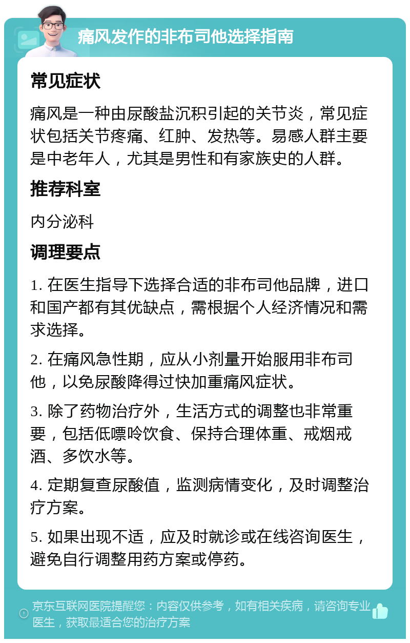 痛风发作的非布司他选择指南 常见症状 痛风是一种由尿酸盐沉积引起的关节炎，常见症状包括关节疼痛、红肿、发热等。易感人群主要是中老年人，尤其是男性和有家族史的人群。 推荐科室 内分泌科 调理要点 1. 在医生指导下选择合适的非布司他品牌，进口和国产都有其优缺点，需根据个人经济情况和需求选择。 2. 在痛风急性期，应从小剂量开始服用非布司他，以免尿酸降得过快加重痛风症状。 3. 除了药物治疗外，生活方式的调整也非常重要，包括低嘌呤饮食、保持合理体重、戒烟戒酒、多饮水等。 4. 定期复查尿酸值，监测病情变化，及时调整治疗方案。 5. 如果出现不适，应及时就诊或在线咨询医生，避免自行调整用药方案或停药。