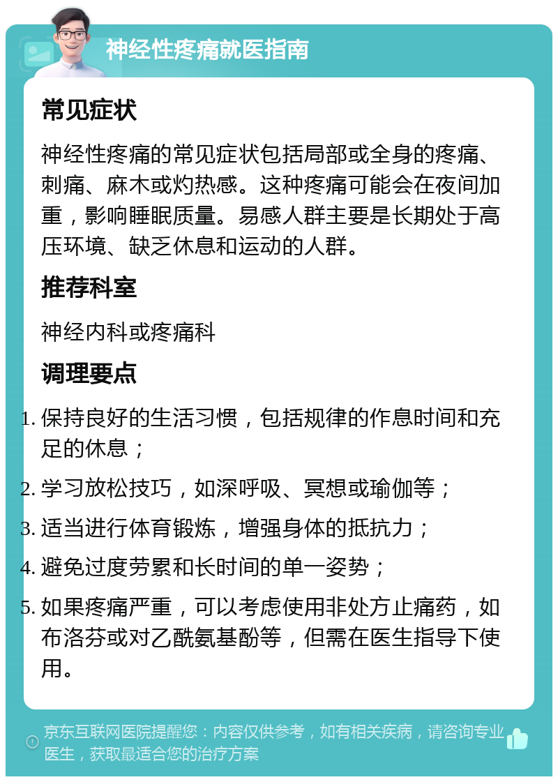 神经性疼痛就医指南 常见症状 神经性疼痛的常见症状包括局部或全身的疼痛、刺痛、麻木或灼热感。这种疼痛可能会在夜间加重，影响睡眠质量。易感人群主要是长期处于高压环境、缺乏休息和运动的人群。 推荐科室 神经内科或疼痛科 调理要点 保持良好的生活习惯，包括规律的作息时间和充足的休息； 学习放松技巧，如深呼吸、冥想或瑜伽等； 适当进行体育锻炼，增强身体的抵抗力； 避免过度劳累和长时间的单一姿势； 如果疼痛严重，可以考虑使用非处方止痛药，如布洛芬或对乙酰氨基酚等，但需在医生指导下使用。