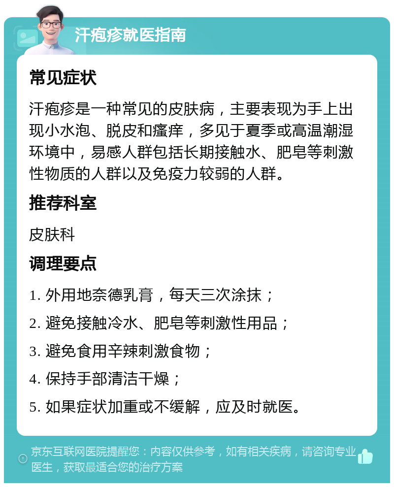 汗疱疹就医指南 常见症状 汗疱疹是一种常见的皮肤病，主要表现为手上出现小水泡、脱皮和瘙痒，多见于夏季或高温潮湿环境中，易感人群包括长期接触水、肥皂等刺激性物质的人群以及免疫力较弱的人群。 推荐科室 皮肤科 调理要点 1. 外用地奈德乳膏，每天三次涂抹； 2. 避免接触冷水、肥皂等刺激性用品； 3. 避免食用辛辣刺激食物； 4. 保持手部清洁干燥； 5. 如果症状加重或不缓解，应及时就医。