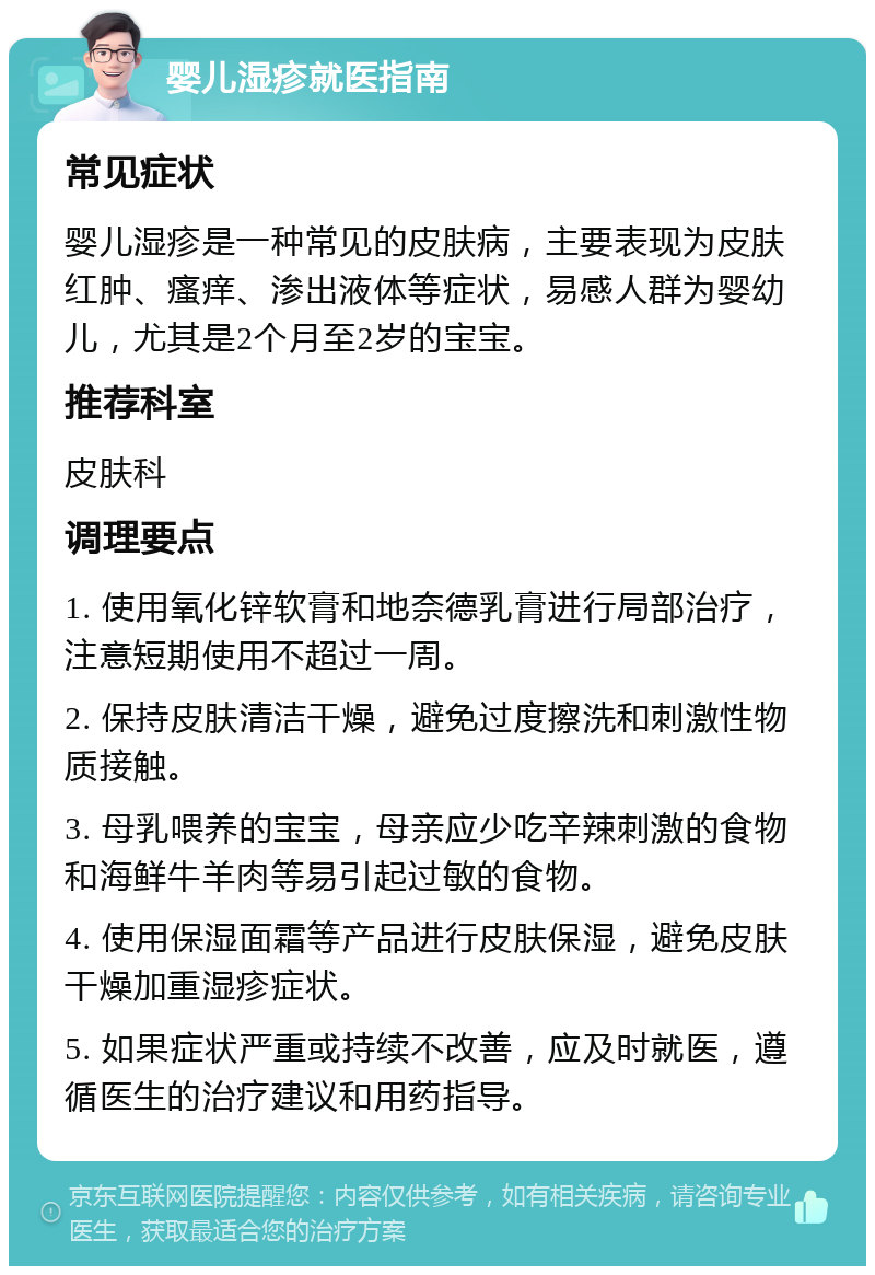 婴儿湿疹就医指南 常见症状 婴儿湿疹是一种常见的皮肤病，主要表现为皮肤红肿、瘙痒、渗出液体等症状，易感人群为婴幼儿，尤其是2个月至2岁的宝宝。 推荐科室 皮肤科 调理要点 1. 使用氧化锌软膏和地奈德乳膏进行局部治疗，注意短期使用不超过一周。 2. 保持皮肤清洁干燥，避免过度擦洗和刺激性物质接触。 3. 母乳喂养的宝宝，母亲应少吃辛辣刺激的食物和海鲜牛羊肉等易引起过敏的食物。 4. 使用保湿面霜等产品进行皮肤保湿，避免皮肤干燥加重湿疹症状。 5. 如果症状严重或持续不改善，应及时就医，遵循医生的治疗建议和用药指导。