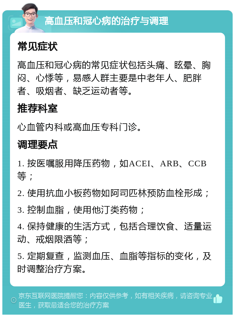 高血压和冠心病的治疗与调理 常见症状 高血压和冠心病的常见症状包括头痛、眩晕、胸闷、心悸等，易感人群主要是中老年人、肥胖者、吸烟者、缺乏运动者等。 推荐科室 心血管内科或高血压专科门诊。 调理要点 1. 按医嘱服用降压药物，如ACEI、ARB、CCB等； 2. 使用抗血小板药物如阿司匹林预防血栓形成； 3. 控制血脂，使用他汀类药物； 4. 保持健康的生活方式，包括合理饮食、适量运动、戒烟限酒等； 5. 定期复查，监测血压、血脂等指标的变化，及时调整治疗方案。