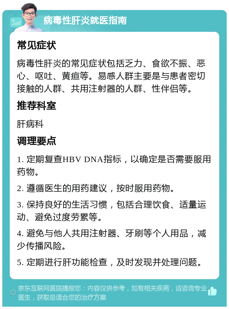 病毒性肝炎就医指南 常见症状 病毒性肝炎的常见症状包括乏力、食欲不振、恶心、呕吐、黄疸等。易感人群主要是与患者密切接触的人群、共用注射器的人群、性伴侣等。 推荐科室 肝病科 调理要点 1. 定期复查HBV DNA指标，以确定是否需要服用药物。 2. 遵循医生的用药建议，按时服用药物。 3. 保持良好的生活习惯，包括合理饮食、适量运动、避免过度劳累等。 4. 避免与他人共用注射器、牙刷等个人用品，减少传播风险。 5. 定期进行肝功能检查，及时发现并处理问题。