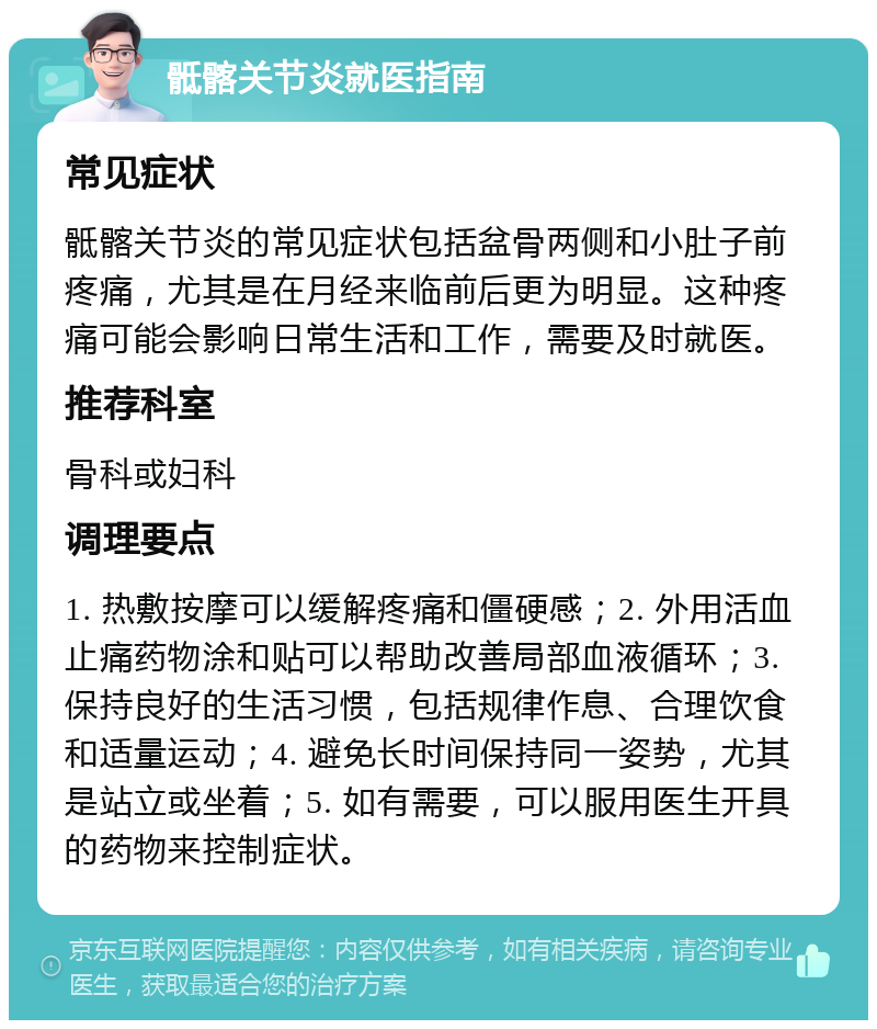 骶髂关节炎就医指南 常见症状 骶髂关节炎的常见症状包括盆骨两侧和小肚子前疼痛，尤其是在月经来临前后更为明显。这种疼痛可能会影响日常生活和工作，需要及时就医。 推荐科室 骨科或妇科 调理要点 1. 热敷按摩可以缓解疼痛和僵硬感；2. 外用活血止痛药物涂和贴可以帮助改善局部血液循环；3. 保持良好的生活习惯，包括规律作息、合理饮食和适量运动；4. 避免长时间保持同一姿势，尤其是站立或坐着；5. 如有需要，可以服用医生开具的药物来控制症状。