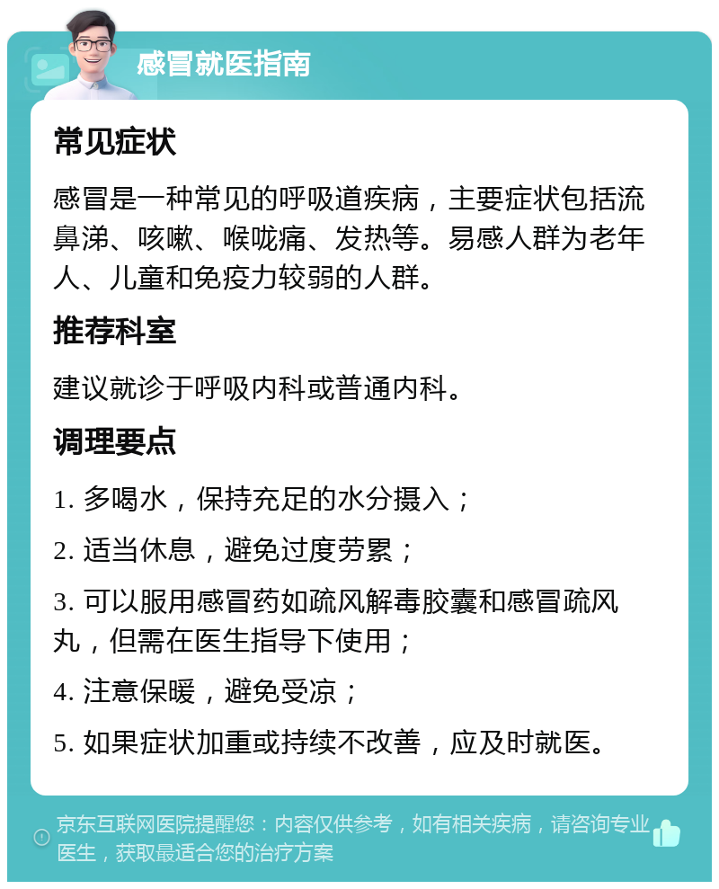 感冒就医指南 常见症状 感冒是一种常见的呼吸道疾病，主要症状包括流鼻涕、咳嗽、喉咙痛、发热等。易感人群为老年人、儿童和免疫力较弱的人群。 推荐科室 建议就诊于呼吸内科或普通内科。 调理要点 1. 多喝水，保持充足的水分摄入； 2. 适当休息，避免过度劳累； 3. 可以服用感冒药如疏风解毒胶囊和感冒疏风丸，但需在医生指导下使用； 4. 注意保暖，避免受凉； 5. 如果症状加重或持续不改善，应及时就医。