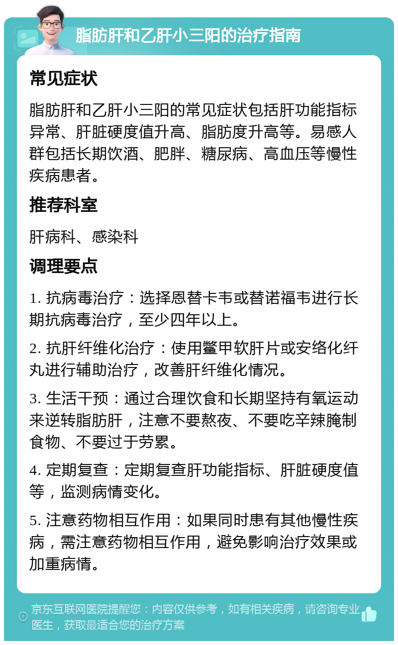 脂肪肝和乙肝小三阳的治疗指南 常见症状 脂肪肝和乙肝小三阳的常见症状包括肝功能指标异常、肝脏硬度值升高、脂肪度升高等。易感人群包括长期饮酒、肥胖、糖尿病、高血压等慢性疾病患者。 推荐科室 肝病科、感染科 调理要点 1. 抗病毒治疗：选择恩替卡韦或替诺福韦进行长期抗病毒治疗，至少四年以上。 2. 抗肝纤维化治疗：使用鳖甲软肝片或安络化纤丸进行辅助治疗，改善肝纤维化情况。 3. 生活干预：通过合理饮食和长期坚持有氧运动来逆转脂肪肝，注意不要熬夜、不要吃辛辣腌制食物、不要过于劳累。 4. 定期复查：定期复查肝功能指标、肝脏硬度值等，监测病情变化。 5. 注意药物相互作用：如果同时患有其他慢性疾病，需注意药物相互作用，避免影响治疗效果或加重病情。