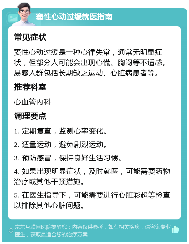 窦性心动过缓就医指南 常见症状 窦性心动过缓是一种心律失常，通常无明显症状，但部分人可能会出现心慌、胸闷等不适感。易感人群包括长期缺乏运动、心脏病患者等。 推荐科室 心血管内科 调理要点 1. 定期复查，监测心率变化。 2. 适量运动，避免剧烈运动。 3. 预防感冒，保持良好生活习惯。 4. 如果出现明显症状，及时就医，可能需要药物治疗或其他干预措施。 5. 在医生指导下，可能需要进行心脏彩超等检查以排除其他心脏问题。