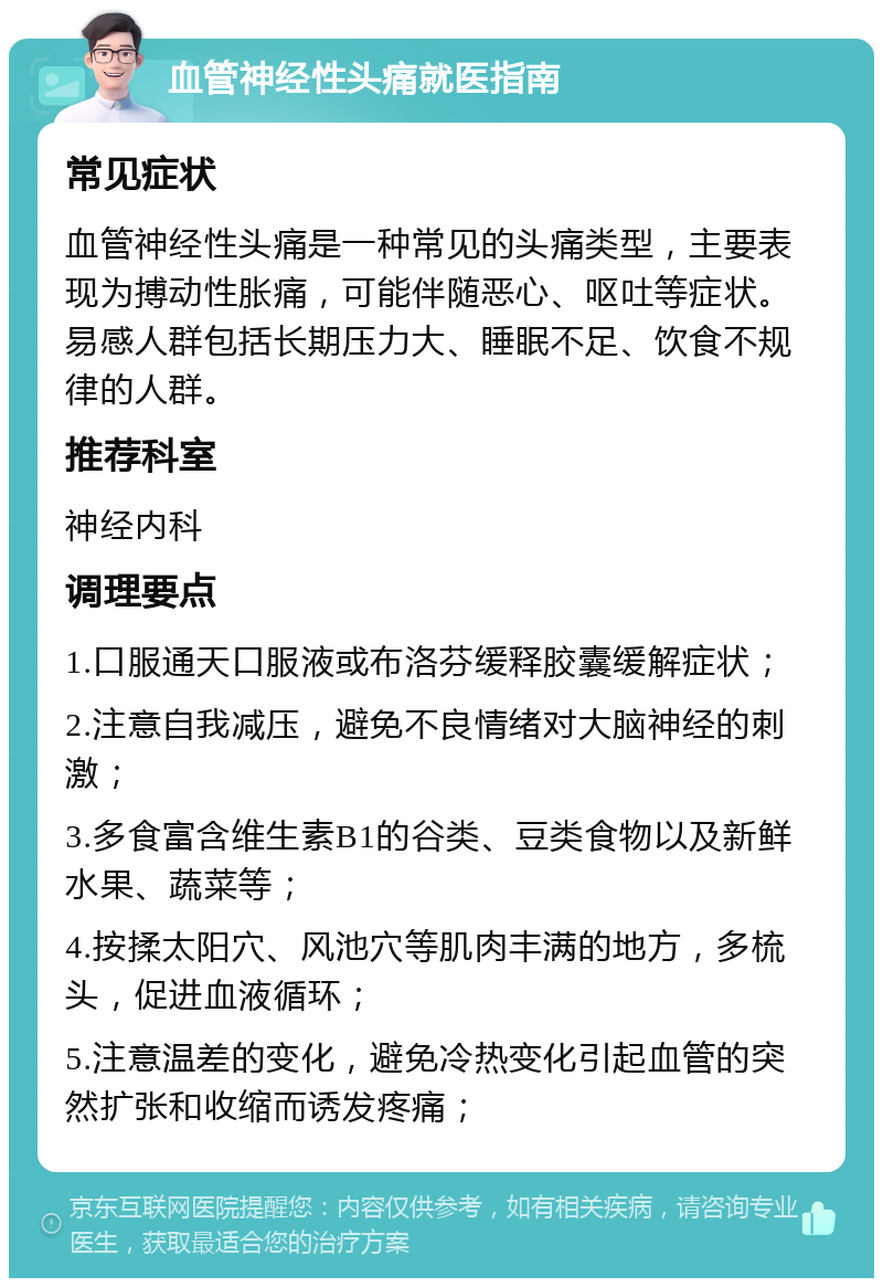 血管神经性头痛就医指南 常见症状 血管神经性头痛是一种常见的头痛类型，主要表现为搏动性胀痛，可能伴随恶心、呕吐等症状。易感人群包括长期压力大、睡眠不足、饮食不规律的人群。 推荐科室 神经内科 调理要点 1.口服通天口服液或布洛芬缓释胶囊缓解症状； 2.注意自我减压，避免不良情绪对大脑神经的刺激； 3.多食富含维生素B1的谷类、豆类食物以及新鲜水果、蔬菜等； 4.按揉太阳穴、风池穴等肌肉丰满的地方，多梳头，促进血液循环； 5.注意温差的变化，避免冷热变化引起血管的突然扩张和收缩而诱发疼痛；