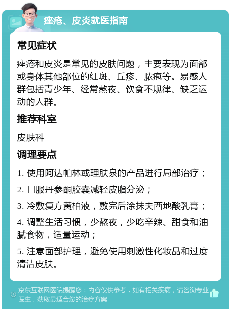 痤疮、皮炎就医指南 常见症状 痤疮和皮炎是常见的皮肤问题，主要表现为面部或身体其他部位的红斑、丘疹、脓疱等。易感人群包括青少年、经常熬夜、饮食不规律、缺乏运动的人群。 推荐科室 皮肤科 调理要点 1. 使用阿达帕林或理肤泉的产品进行局部治疗； 2. 口服丹参酮胶囊减轻皮脂分泌； 3. 冷敷复方黄柏液，敷完后涂抹夫西地酸乳膏； 4. 调整生活习惯，少熬夜，少吃辛辣、甜食和油腻食物，适量运动； 5. 注意面部护理，避免使用刺激性化妆品和过度清洁皮肤。