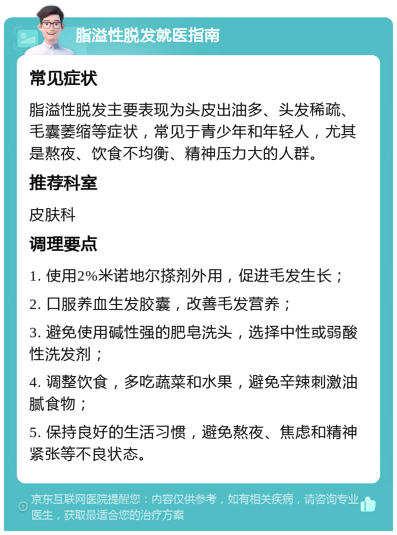 脂溢性脱发就医指南 常见症状 脂溢性脱发主要表现为头皮出油多、头发稀疏、毛囊萎缩等症状，常见于青少年和年轻人，尤其是熬夜、饮食不均衡、精神压力大的人群。 推荐科室 皮肤科 调理要点 1. 使用2%米诺地尔搽剂外用，促进毛发生长； 2. 口服养血生发胶囊，改善毛发营养； 3. 避免使用碱性强的肥皂洗头，选择中性或弱酸性洗发剂； 4. 调整饮食，多吃蔬菜和水果，避免辛辣刺激油腻食物； 5. 保持良好的生活习惯，避免熬夜、焦虑和精神紧张等不良状态。