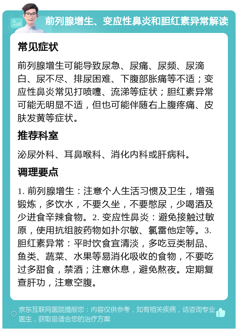 前列腺增生、变应性鼻炎和胆红素异常解读 常见症状 前列腺增生可能导致尿急、尿痛、尿频、尿滴白、尿不尽、排尿困难、下腹部胀痛等不适；变应性鼻炎常见打喷嚏、流涕等症状；胆红素异常可能无明显不适，但也可能伴随右上腹疼痛、皮肤发黄等症状。 推荐科室 泌尿外科、耳鼻喉科、消化内科或肝病科。 调理要点 1. 前列腺增生：注意个人生活习惯及卫生，增强锻炼，多饮水，不要久坐，不要憋尿，少喝酒及少进食辛辣食物。2. 变应性鼻炎：避免接触过敏原，使用抗组胺药物如扑尔敏、氯雷他定等。3. 胆红素异常：平时饮食宜清淡，多吃豆类制品、鱼类、蔬菜、水果等易消化吸收的食物，不要吃过多甜食，禁酒；注意休息，避免熬夜。定期复查肝功，注意空腹。