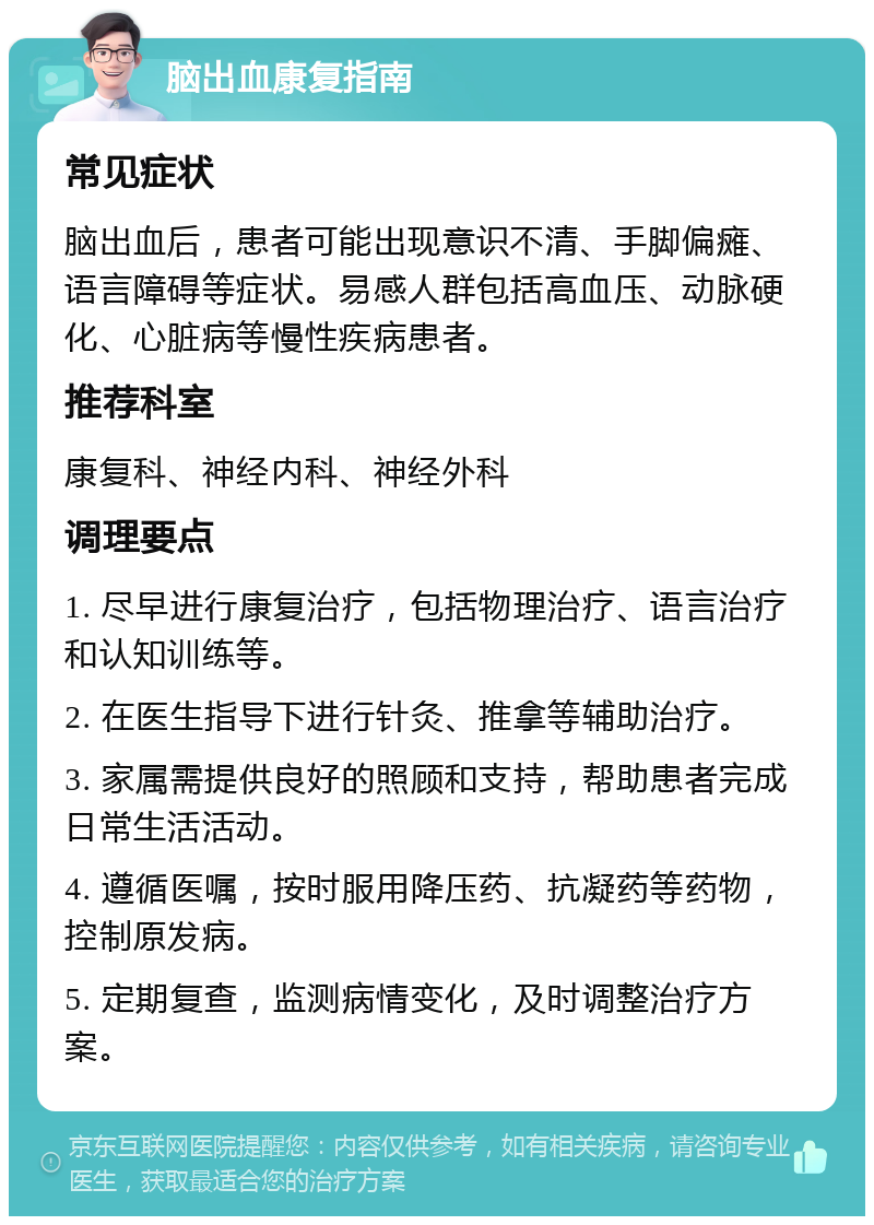 脑出血康复指南 常见症状 脑出血后，患者可能出现意识不清、手脚偏瘫、语言障碍等症状。易感人群包括高血压、动脉硬化、心脏病等慢性疾病患者。 推荐科室 康复科、神经内科、神经外科 调理要点 1. 尽早进行康复治疗，包括物理治疗、语言治疗和认知训练等。 2. 在医生指导下进行针灸、推拿等辅助治疗。 3. 家属需提供良好的照顾和支持，帮助患者完成日常生活活动。 4. 遵循医嘱，按时服用降压药、抗凝药等药物，控制原发病。 5. 定期复查，监测病情变化，及时调整治疗方案。