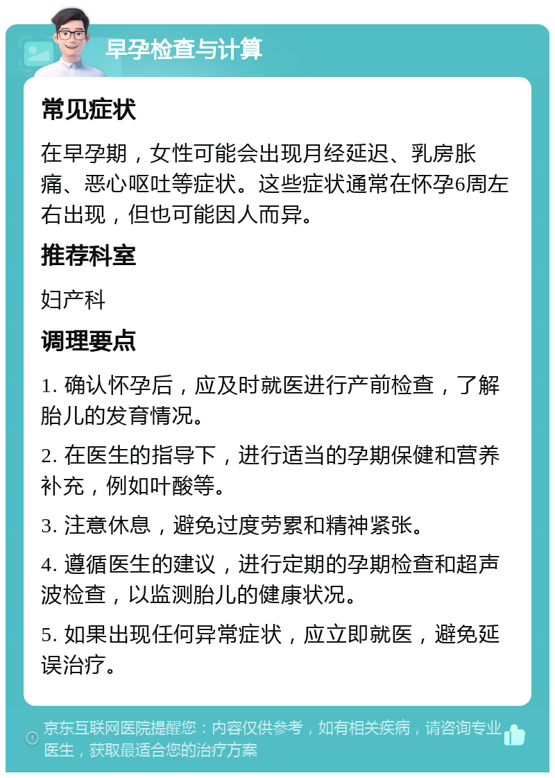 早孕检查与计算 常见症状 在早孕期，女性可能会出现月经延迟、乳房胀痛、恶心呕吐等症状。这些症状通常在怀孕6周左右出现，但也可能因人而异。 推荐科室 妇产科 调理要点 1. 确认怀孕后，应及时就医进行产前检查，了解胎儿的发育情况。 2. 在医生的指导下，进行适当的孕期保健和营养补充，例如叶酸等。 3. 注意休息，避免过度劳累和精神紧张。 4. 遵循医生的建议，进行定期的孕期检查和超声波检查，以监测胎儿的健康状况。 5. 如果出现任何异常症状，应立即就医，避免延误治疗。