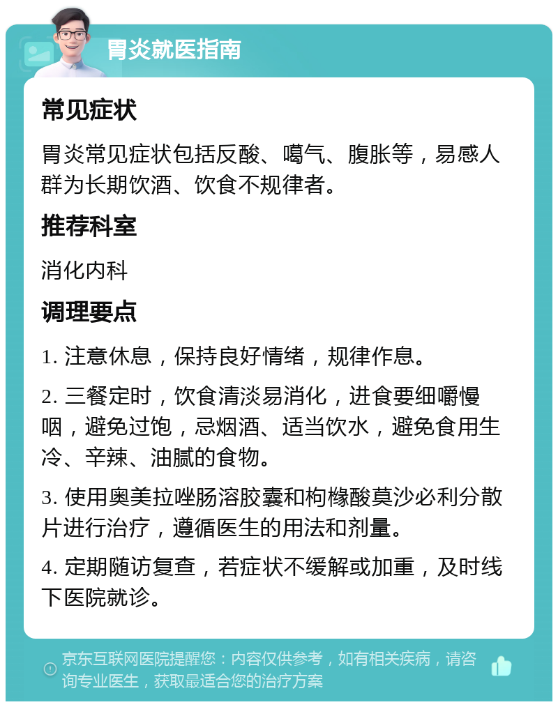 胃炎就医指南 常见症状 胃炎常见症状包括反酸、噶气、腹胀等，易感人群为长期饮酒、饮食不规律者。 推荐科室 消化内科 调理要点 1. 注意休息，保持良好情绪，规律作息。 2. 三餐定时，饮食清淡易消化，进食要细嚼慢咽，避免过饱，忌烟酒、适当饮水，避免食用生冷、辛辣、油腻的食物。 3. 使用奥美拉唑肠溶胶囊和枸橼酸莫沙必利分散片进行治疗，遵循医生的用法和剂量。 4. 定期随访复查，若症状不缓解或加重，及时线下医院就诊。