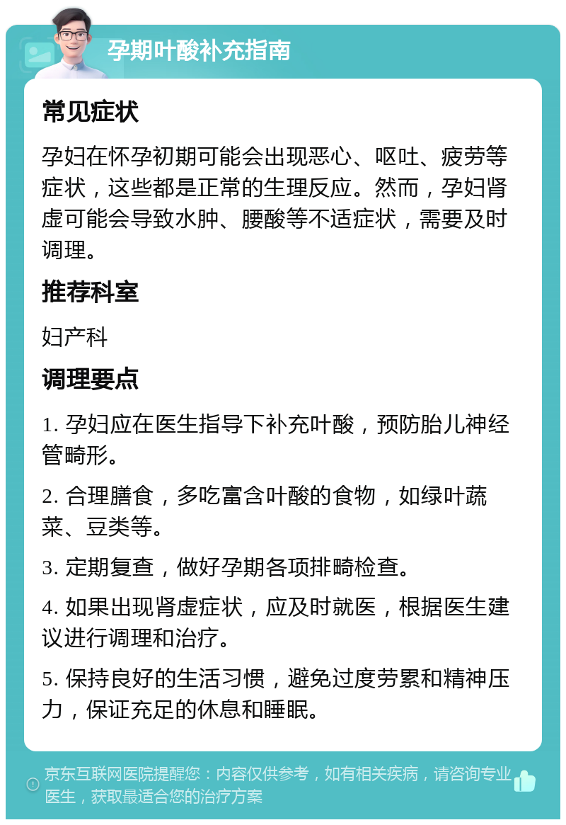 孕期叶酸补充指南 常见症状 孕妇在怀孕初期可能会出现恶心、呕吐、疲劳等症状，这些都是正常的生理反应。然而，孕妇肾虚可能会导致水肿、腰酸等不适症状，需要及时调理。 推荐科室 妇产科 调理要点 1. 孕妇应在医生指导下补充叶酸，预防胎儿神经管畸形。 2. 合理膳食，多吃富含叶酸的食物，如绿叶蔬菜、豆类等。 3. 定期复查，做好孕期各项排畸检查。 4. 如果出现肾虚症状，应及时就医，根据医生建议进行调理和治疗。 5. 保持良好的生活习惯，避免过度劳累和精神压力，保证充足的休息和睡眠。