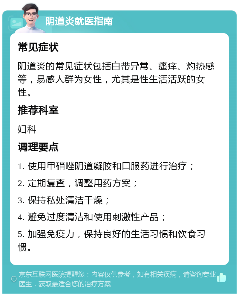 阴道炎就医指南 常见症状 阴道炎的常见症状包括白带异常、瘙痒、灼热感等，易感人群为女性，尤其是性生活活跃的女性。 推荐科室 妇科 调理要点 1. 使用甲硝唑阴道凝胶和口服药进行治疗； 2. 定期复查，调整用药方案； 3. 保持私处清洁干燥； 4. 避免过度清洁和使用刺激性产品； 5. 加强免疫力，保持良好的生活习惯和饮食习惯。