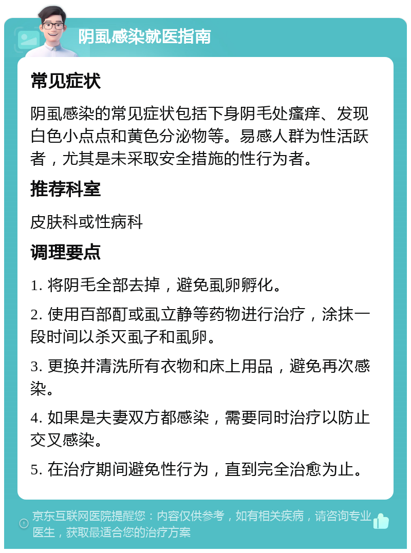 阴虱感染就医指南 常见症状 阴虱感染的常见症状包括下身阴毛处瘙痒、发现白色小点点和黄色分泌物等。易感人群为性活跃者，尤其是未采取安全措施的性行为者。 推荐科室 皮肤科或性病科 调理要点 1. 将阴毛全部去掉，避免虱卵孵化。 2. 使用百部酊或虱立静等药物进行治疗，涂抹一段时间以杀灭虱子和虱卵。 3. 更换并清洗所有衣物和床上用品，避免再次感染。 4. 如果是夫妻双方都感染，需要同时治疗以防止交叉感染。 5. 在治疗期间避免性行为，直到完全治愈为止。