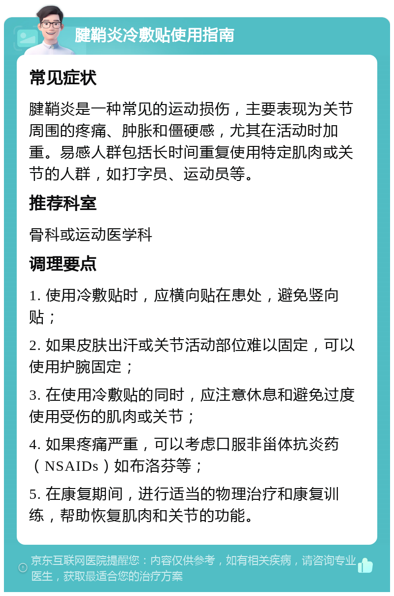 腱鞘炎冷敷贴使用指南 常见症状 腱鞘炎是一种常见的运动损伤，主要表现为关节周围的疼痛、肿胀和僵硬感，尤其在活动时加重。易感人群包括长时间重复使用特定肌肉或关节的人群，如打字员、运动员等。 推荐科室 骨科或运动医学科 调理要点 1. 使用冷敷贴时，应横向贴在患处，避免竖向贴； 2. 如果皮肤出汗或关节活动部位难以固定，可以使用护腕固定； 3. 在使用冷敷贴的同时，应注意休息和避免过度使用受伤的肌肉或关节； 4. 如果疼痛严重，可以考虑口服非甾体抗炎药（NSAIDs）如布洛芬等； 5. 在康复期间，进行适当的物理治疗和康复训练，帮助恢复肌肉和关节的功能。