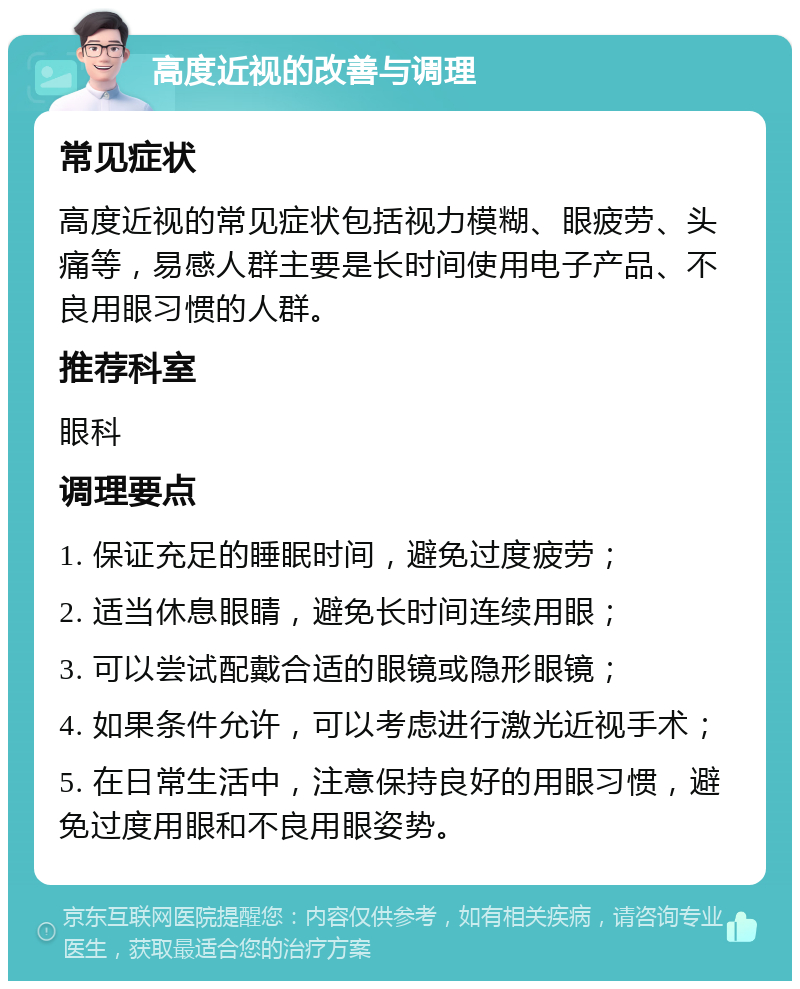 高度近视的改善与调理 常见症状 高度近视的常见症状包括视力模糊、眼疲劳、头痛等，易感人群主要是长时间使用电子产品、不良用眼习惯的人群。 推荐科室 眼科 调理要点 1. 保证充足的睡眠时间，避免过度疲劳； 2. 适当休息眼睛，避免长时间连续用眼； 3. 可以尝试配戴合适的眼镜或隐形眼镜； 4. 如果条件允许，可以考虑进行激光近视手术； 5. 在日常生活中，注意保持良好的用眼习惯，避免过度用眼和不良用眼姿势。