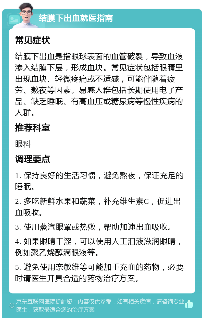 结膜下出血就医指南 常见症状 结膜下出血是指眼球表面的血管破裂，导致血液渗入结膜下层，形成血块。常见症状包括眼睛里出现血块、轻微疼痛或不适感，可能伴随着疲劳、熬夜等因素。易感人群包括长期使用电子产品、缺乏睡眠、有高血压或糖尿病等慢性疾病的人群。 推荐科室 眼科 调理要点 1. 保持良好的生活习惯，避免熬夜，保证充足的睡眠。 2. 多吃新鲜水果和蔬菜，补充维生素C，促进出血吸收。 3. 使用蒸汽眼罩或热敷，帮助加速出血吸收。 4. 如果眼睛干涩，可以使用人工泪液滋润眼睛，例如聚乙烯醇滴眼液等。 5. 避免使用奈敏维等可能加重充血的药物，必要时请医生开具合适的药物治疗方案。