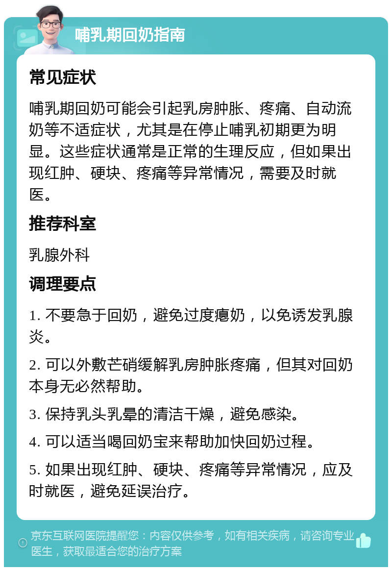 哺乳期回奶指南 常见症状 哺乳期回奶可能会引起乳房肿胀、疼痛、自动流奶等不适症状，尤其是在停止哺乳初期更为明显。这些症状通常是正常的生理反应，但如果出现红肿、硬块、疼痛等异常情况，需要及时就医。 推荐科室 乳腺外科 调理要点 1. 不要急于回奶，避免过度瘪奶，以免诱发乳腺炎。 2. 可以外敷芒硝缓解乳房肿胀疼痛，但其对回奶本身无必然帮助。 3. 保持乳头乳晕的清洁干燥，避免感染。 4. 可以适当喝回奶宝来帮助加快回奶过程。 5. 如果出现红肿、硬块、疼痛等异常情况，应及时就医，避免延误治疗。