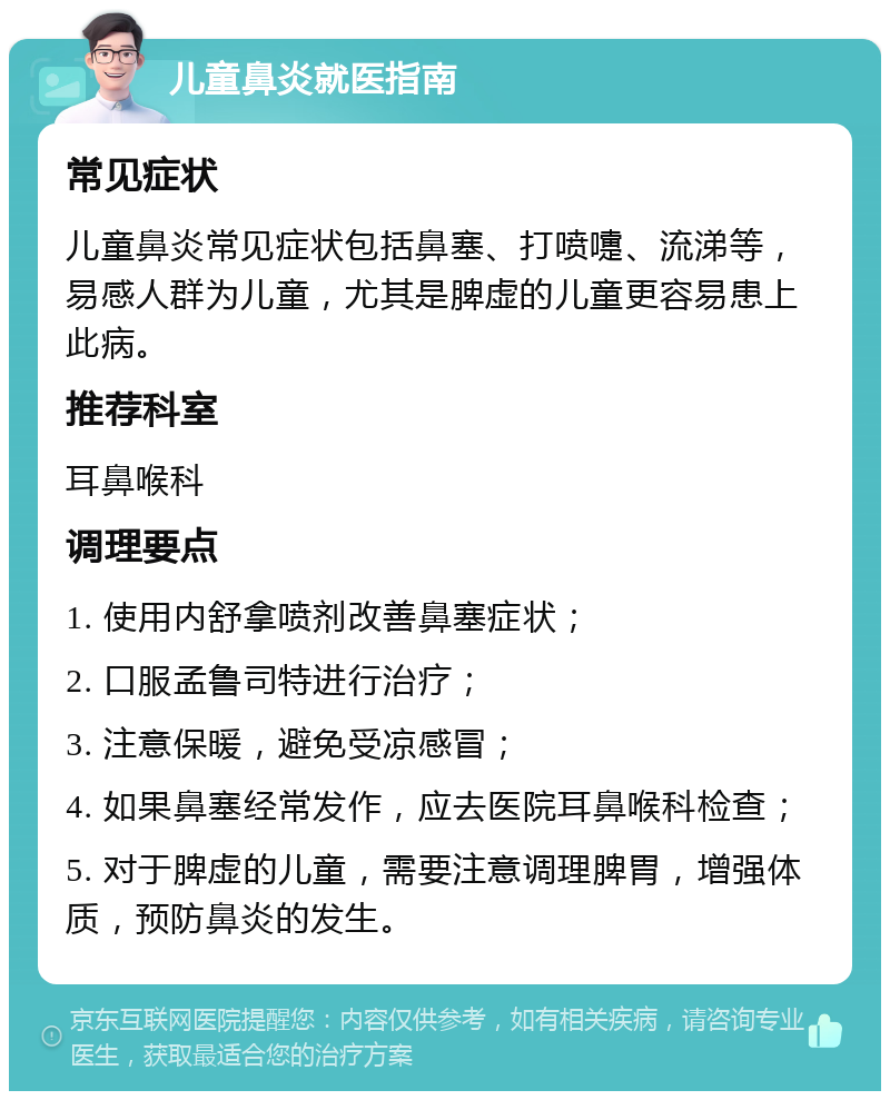 儿童鼻炎就医指南 常见症状 儿童鼻炎常见症状包括鼻塞、打喷嚏、流涕等，易感人群为儿童，尤其是脾虚的儿童更容易患上此病。 推荐科室 耳鼻喉科 调理要点 1. 使用内舒拿喷剂改善鼻塞症状； 2. 口服孟鲁司特进行治疗； 3. 注意保暖，避免受凉感冒； 4. 如果鼻塞经常发作，应去医院耳鼻喉科检查； 5. 对于脾虚的儿童，需要注意调理脾胃，增强体质，预防鼻炎的发生。