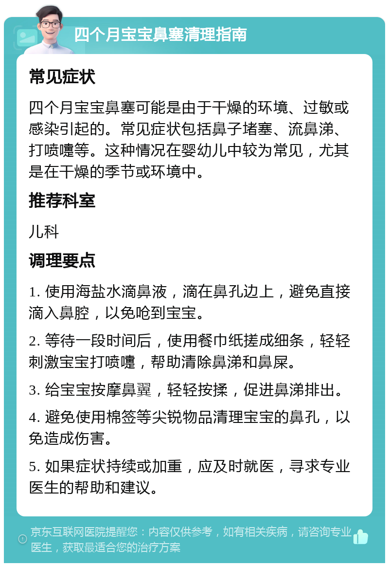 四个月宝宝鼻塞清理指南 常见症状 四个月宝宝鼻塞可能是由于干燥的环境、过敏或感染引起的。常见症状包括鼻子堵塞、流鼻涕、打喷嚏等。这种情况在婴幼儿中较为常见，尤其是在干燥的季节或环境中。 推荐科室 儿科 调理要点 1. 使用海盐水滴鼻液，滴在鼻孔边上，避免直接滴入鼻腔，以免呛到宝宝。 2. 等待一段时间后，使用餐巾纸搓成细条，轻轻刺激宝宝打喷嚏，帮助清除鼻涕和鼻屎。 3. 给宝宝按摩鼻翼，轻轻按揉，促进鼻涕排出。 4. 避免使用棉签等尖锐物品清理宝宝的鼻孔，以免造成伤害。 5. 如果症状持续或加重，应及时就医，寻求专业医生的帮助和建议。