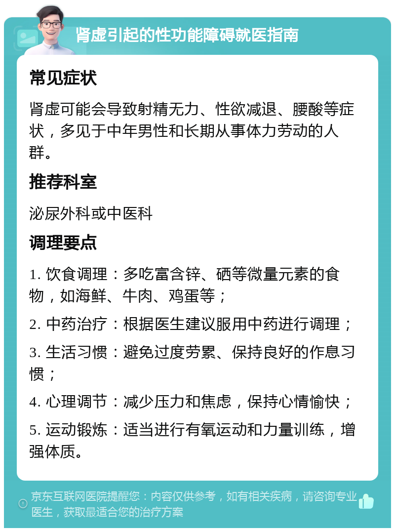 肾虚引起的性功能障碍就医指南 常见症状 肾虚可能会导致射精无力、性欲减退、腰酸等症状，多见于中年男性和长期从事体力劳动的人群。 推荐科室 泌尿外科或中医科 调理要点 1. 饮食调理：多吃富含锌、硒等微量元素的食物，如海鲜、牛肉、鸡蛋等； 2. 中药治疗：根据医生建议服用中药进行调理； 3. 生活习惯：避免过度劳累、保持良好的作息习惯； 4. 心理调节：减少压力和焦虑，保持心情愉快； 5. 运动锻炼：适当进行有氧运动和力量训练，增强体质。