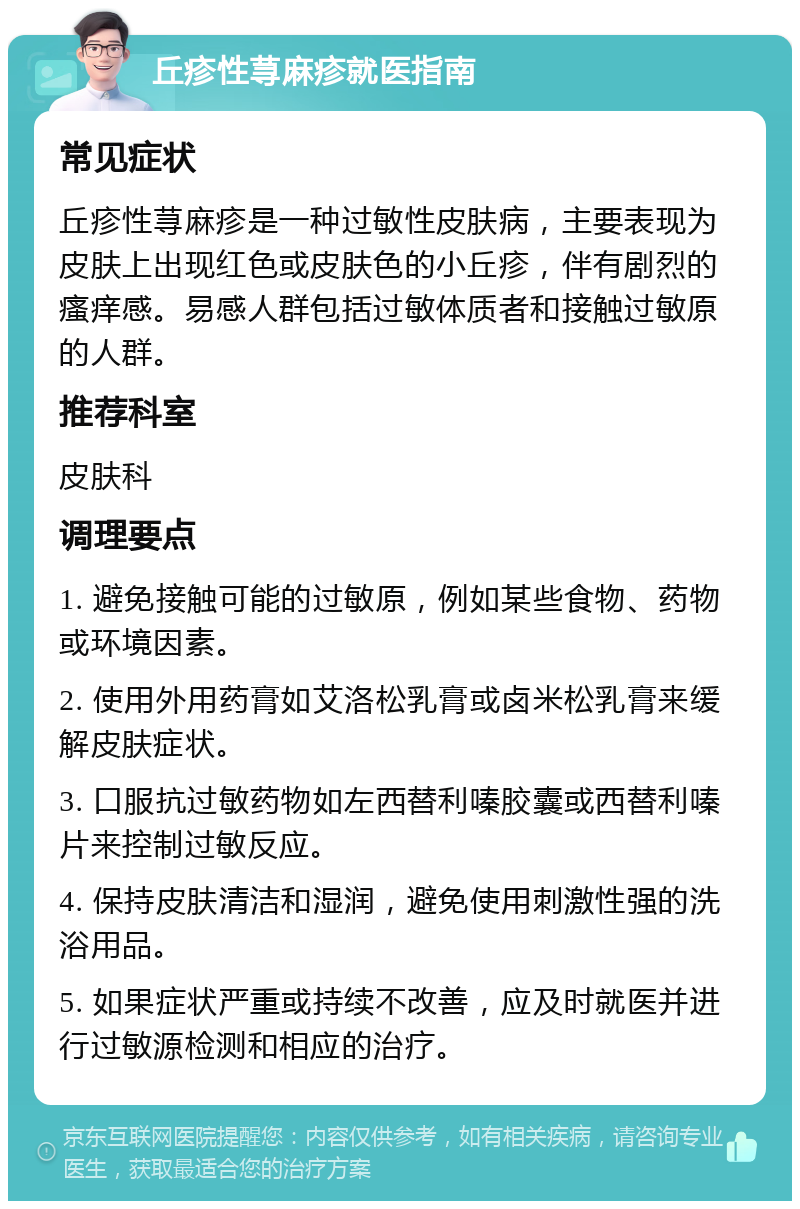 丘疹性荨麻疹就医指南 常见症状 丘疹性荨麻疹是一种过敏性皮肤病，主要表现为皮肤上出现红色或皮肤色的小丘疹，伴有剧烈的瘙痒感。易感人群包括过敏体质者和接触过敏原的人群。 推荐科室 皮肤科 调理要点 1. 避免接触可能的过敏原，例如某些食物、药物或环境因素。 2. 使用外用药膏如艾洛松乳膏或卤米松乳膏来缓解皮肤症状。 3. 口服抗过敏药物如左西替利嗪胶囊或西替利嗪片来控制过敏反应。 4. 保持皮肤清洁和湿润，避免使用刺激性强的洗浴用品。 5. 如果症状严重或持续不改善，应及时就医并进行过敏源检测和相应的治疗。