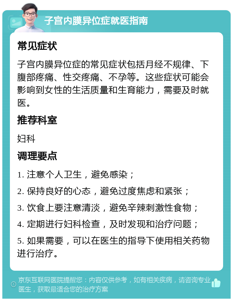 子宫内膜异位症就医指南 常见症状 子宫内膜异位症的常见症状包括月经不规律、下腹部疼痛、性交疼痛、不孕等。这些症状可能会影响到女性的生活质量和生育能力，需要及时就医。 推荐科室 妇科 调理要点 1. 注意个人卫生，避免感染； 2. 保持良好的心态，避免过度焦虑和紧张； 3. 饮食上要注意清淡，避免辛辣刺激性食物； 4. 定期进行妇科检查，及时发现和治疗问题； 5. 如果需要，可以在医生的指导下使用相关药物进行治疗。