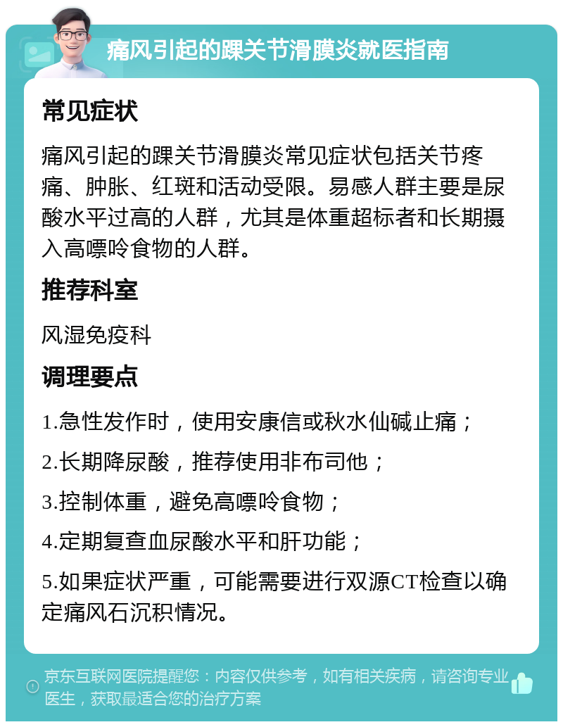 痛风引起的踝关节滑膜炎就医指南 常见症状 痛风引起的踝关节滑膜炎常见症状包括关节疼痛、肿胀、红斑和活动受限。易感人群主要是尿酸水平过高的人群，尤其是体重超标者和长期摄入高嘌呤食物的人群。 推荐科室 风湿免疫科 调理要点 1.急性发作时，使用安康信或秋水仙碱止痛； 2.长期降尿酸，推荐使用非布司他； 3.控制体重，避免高嘌呤食物； 4.定期复查血尿酸水平和肝功能； 5.如果症状严重，可能需要进行双源CT检查以确定痛风石沉积情况。