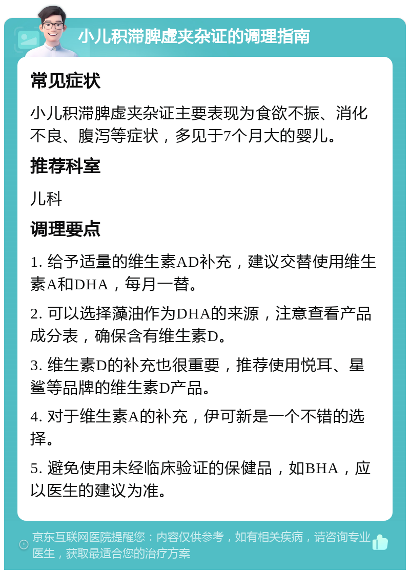 小儿积滞脾虚夹杂证的调理指南 常见症状 小儿积滞脾虚夹杂证主要表现为食欲不振、消化不良、腹泻等症状，多见于7个月大的婴儿。 推荐科室 儿科 调理要点 1. 给予适量的维生素AD补充，建议交替使用维生素A和DHA，每月一替。 2. 可以选择藻油作为DHA的来源，注意查看产品成分表，确保含有维生素D。 3. 维生素D的补充也很重要，推荐使用悦耳、星鲨等品牌的维生素D产品。 4. 对于维生素A的补充，伊可新是一个不错的选择。 5. 避免使用未经临床验证的保健品，如BHA，应以医生的建议为准。