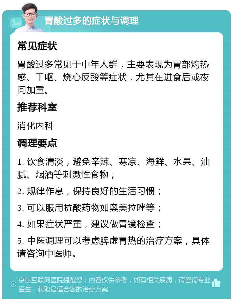 胃酸过多的症状与调理 常见症状 胃酸过多常见于中年人群，主要表现为胃部灼热感、干呕、烧心反酸等症状，尤其在进食后或夜间加重。 推荐科室 消化内科 调理要点 1. 饮食清淡，避免辛辣、寒凉、海鲜、水果、油腻、烟酒等刺激性食物； 2. 规律作息，保持良好的生活习惯； 3. 可以服用抗酸药物如奥美拉唑等； 4. 如果症状严重，建议做胃镜检查； 5. 中医调理可以考虑脾虚胃热的治疗方案，具体请咨询中医师。