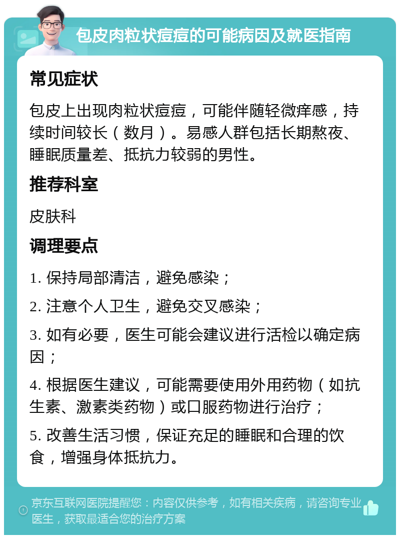 包皮肉粒状痘痘的可能病因及就医指南 常见症状 包皮上出现肉粒状痘痘，可能伴随轻微痒感，持续时间较长（数月）。易感人群包括长期熬夜、睡眠质量差、抵抗力较弱的男性。 推荐科室 皮肤科 调理要点 1. 保持局部清洁，避免感染； 2. 注意个人卫生，避免交叉感染； 3. 如有必要，医生可能会建议进行活检以确定病因； 4. 根据医生建议，可能需要使用外用药物（如抗生素、激素类药物）或口服药物进行治疗； 5. 改善生活习惯，保证充足的睡眠和合理的饮食，增强身体抵抗力。