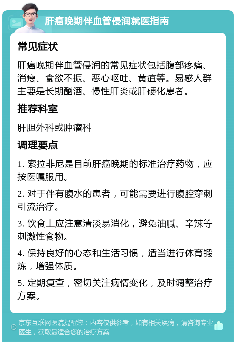 肝癌晚期伴血管侵润就医指南 常见症状 肝癌晚期伴血管侵润的常见症状包括腹部疼痛、消瘦、食欲不振、恶心呕吐、黄疸等。易感人群主要是长期酗酒、慢性肝炎或肝硬化患者。 推荐科室 肝胆外科或肿瘤科 调理要点 1. 索拉非尼是目前肝癌晚期的标准治疗药物，应按医嘱服用。 2. 对于伴有腹水的患者，可能需要进行腹腔穿刺引流治疗。 3. 饮食上应注意清淡易消化，避免油腻、辛辣等刺激性食物。 4. 保持良好的心态和生活习惯，适当进行体育锻炼，增强体质。 5. 定期复查，密切关注病情变化，及时调整治疗方案。